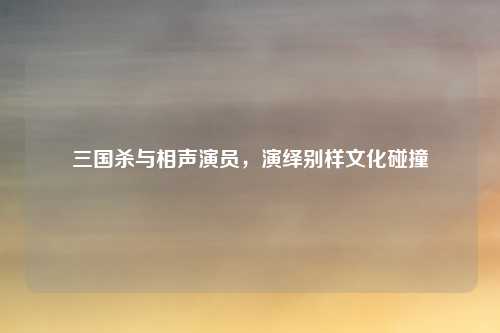 三国杀与相声演员,演绎别样文化碰撞 三国杀与相声演员,演绎别样文化碰撞