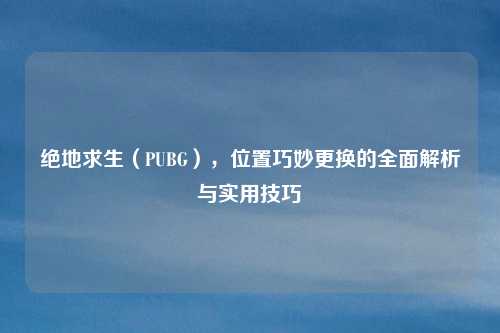 绝地求生(PUBG),位置巧妙更换的全面解析与实用技巧