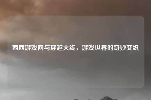 西西游戏网与穿越火线,游戏世界的奇妙交织 西西游戏网与穿越火线,游戏世界的奇妙交织
