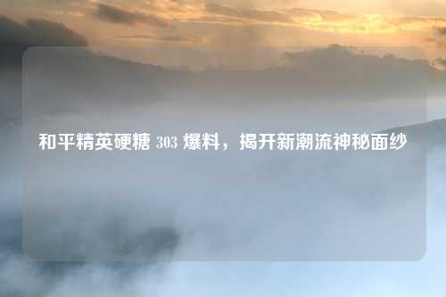 和平精英硬糖 303 爆料，揭开新潮流神秘面纱