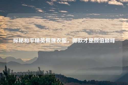 探秘和平精英狐狸衣服，哪款才是颜值巅峰