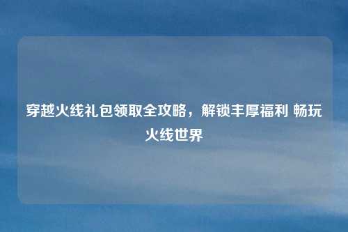 穿越火线礼包领取全攻略，解锁丰厚福利 畅玩火线世界