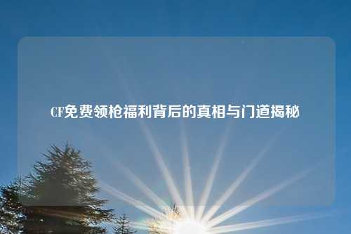 CF免费领枪福利背后的真相与门道揭秘