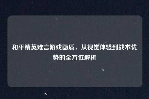 和平精英难言游戏画质，从视觉体验到战术优势的全方位解析