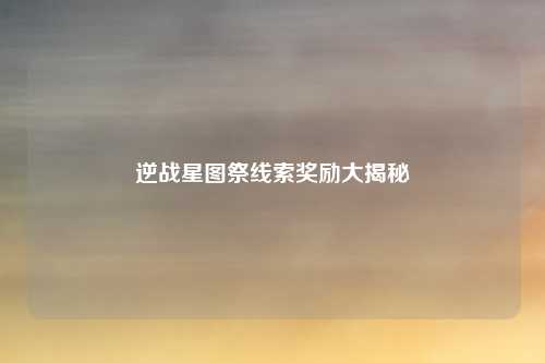 逆战星图祭线索奖励大揭秘