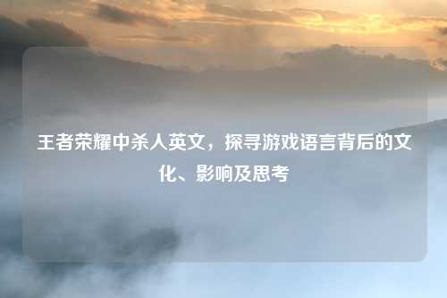 王者荣耀中杀人英文，探寻游戏语言背后的文化、影响及思考