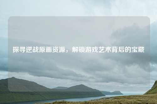 探寻逆战原画资源，解锁游戏艺术背后的宝藏