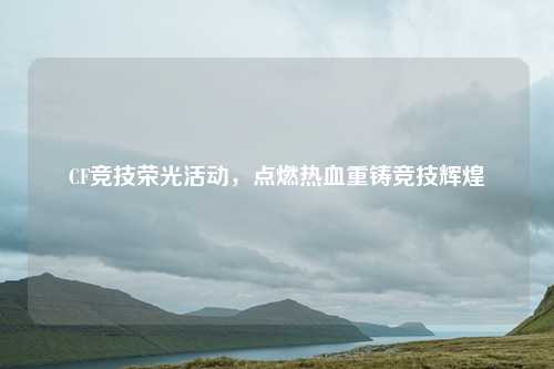 CF竞技荣光活动，点燃热血重铸竞技辉煌