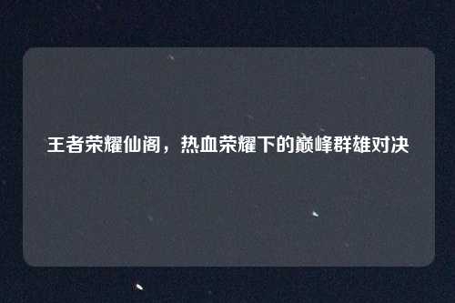 王者荣耀仙阁，热血荣耀下的巅峰群雄对决