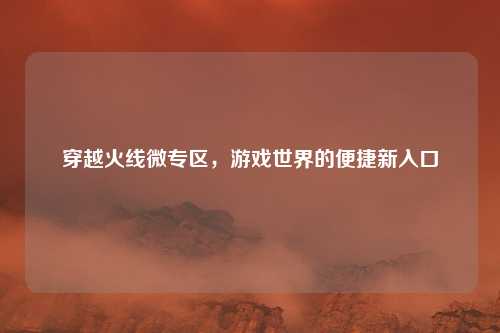 穿越火线微专区，游戏世界的便捷新入口