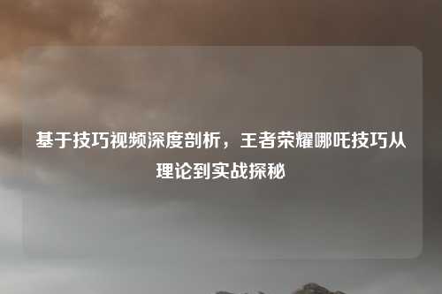 基于技巧视频深度剖析，王者荣耀哪吒技巧从理论到实战探秘