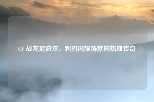 CF 战龙尼泊尔，利刃闪耀铸就的热血传奇