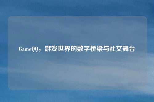 GameQQ，游戏世界的数字桥梁与社交舞台