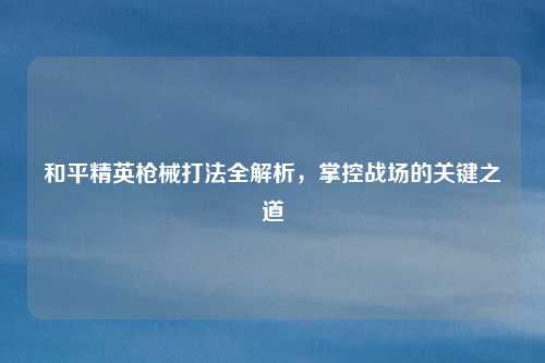 和平精英枪械打法全解析，掌控战场的关键之道