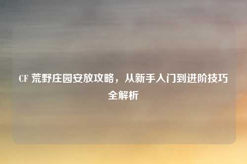 CF 荒野庄园安放攻略，从新手入门到进阶技巧全解析