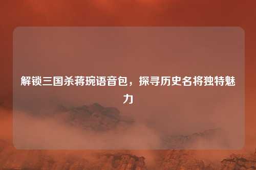 解锁三国杀蒋琬语音包，探寻历史名将独特魅力