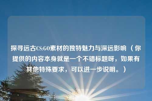 探寻远古CS:GO素材的独特魅力与深远影响 （你提供的内容本身就是一个不错标题呀，如果有其他特殊要求，可以进一步说明。）
