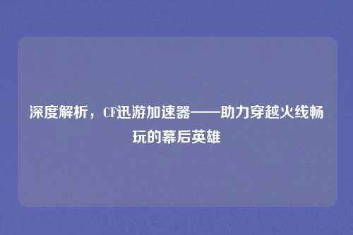 深度解析，CF迅游加速器——助力穿越火线畅玩的幕后英雄