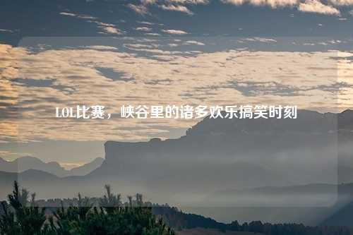 LOL比赛，峡谷里的诸多欢乐搞笑时刻