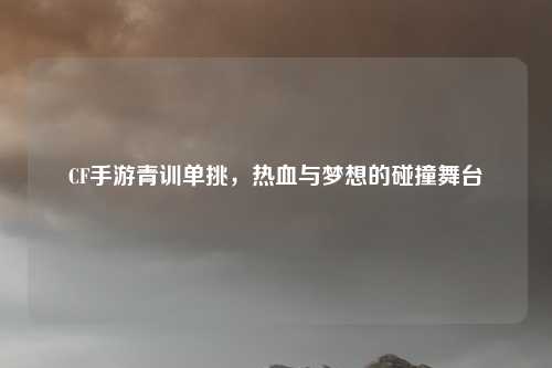 CF手游青训单挑，热血与梦想的碰撞舞台