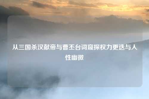 从三国杀汉献帝与曹丕台词窥探权力更迭与人性幽微