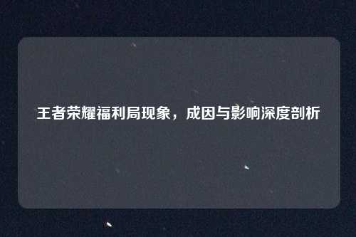 王者荣耀福利局现象，成因与影响深度剖析