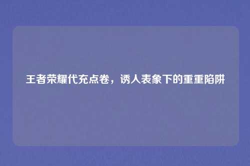 王者荣耀代充点卷，诱人表象下的重重陷阱