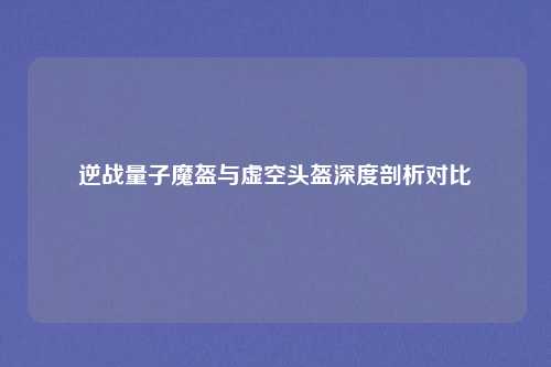 逆战量子魔盔与虚空头盔深度剖析对比