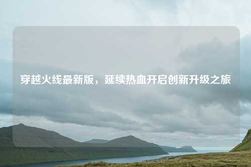 穿越火线最新版，延续热血开启创新升级之旅