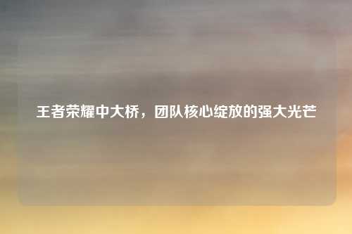 王者荣耀中大桥，团队核心绽放的强大光芒