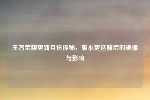 王者荣耀更新月份探秘，版本更迭背后的规律与影响
