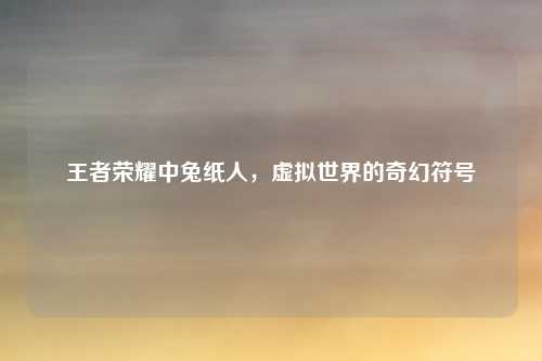 王者荣耀中兔纸人,虚拟世界的奇幻符号