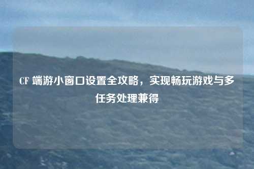 CF 端游小窗口设置全攻略，实现畅玩游戏与多任务处理兼得