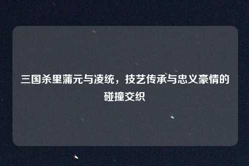 三国杀里蒲元与凌统，技艺传承与忠义豪情的碰撞交织