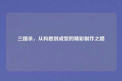 三国杀,从构思到成型的精彩制作之路
