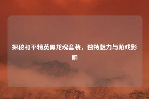 探秘和平精英黑龙魂套装，独特魅力与游戏影响