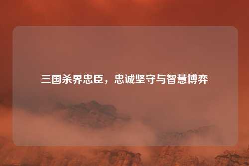 三国杀界忠臣,忠诚坚守与智慧博弈