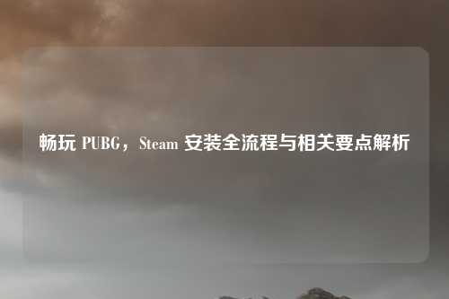 畅玩 PUBG，Steam 安装全流程与相关要点解析