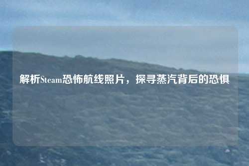 解析Steam恐怖航线照片，探寻蒸汽背后的恐惧