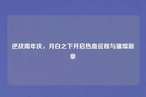 逆战周年庆，月白之下开启热血征程与璀璨新章