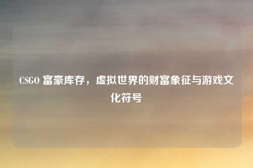 CSGO 富豪库存，虚拟世界的财富象征与游戏文化符号