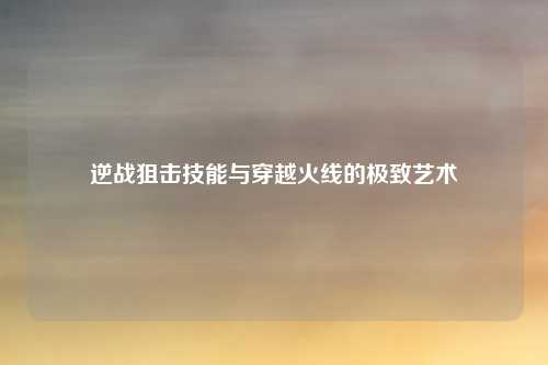 逆战狙击技能与穿越火线的极致艺术
