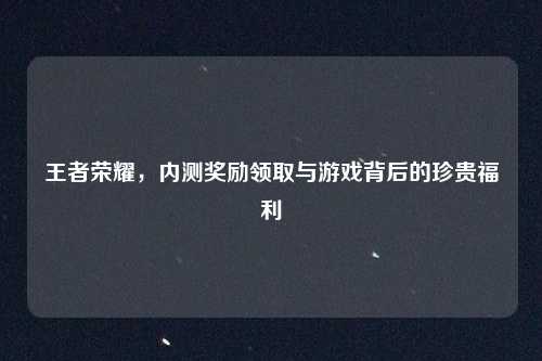 王者荣耀，内测奖励领取与游戏背后的珍贵福利