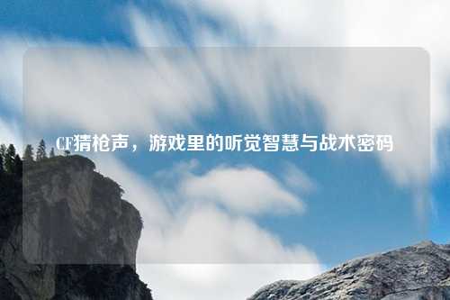 CF猜枪声，游戏里的听觉智慧与战术密码