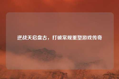 逆战天启盘古，打破常规重塑游戏传奇