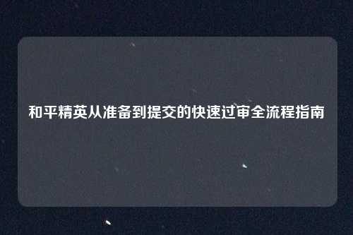 和平精英从准备到提交的快速过审全流程指南