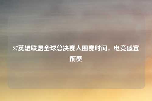 S7英雄联盟全球总决赛入围赛时间，电竞盛宴前奏
