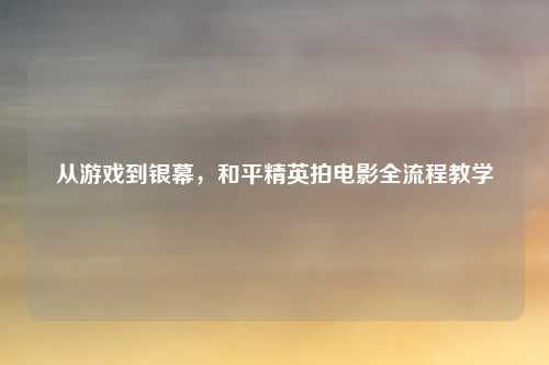 从游戏到银幕，和平精英拍电影全流程教学