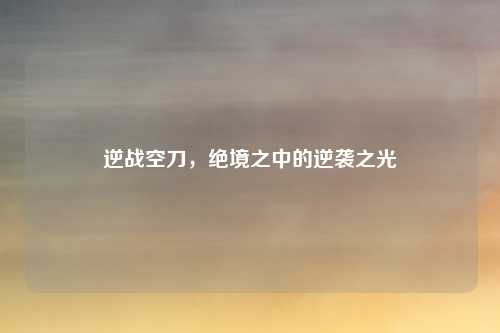 逆战空刀，绝境之中的逆袭之光