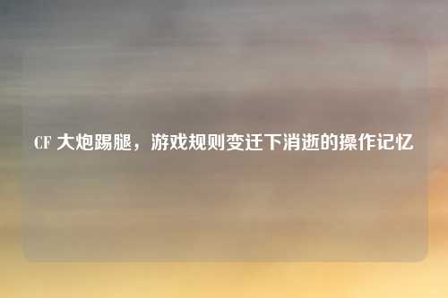 CF 大炮踢腿，游戏规则变迁下消逝的操作记忆